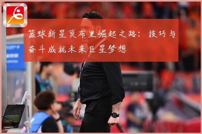 篮球新星莫布里崛起之路：技巧与奋斗成就未来巨星梦想