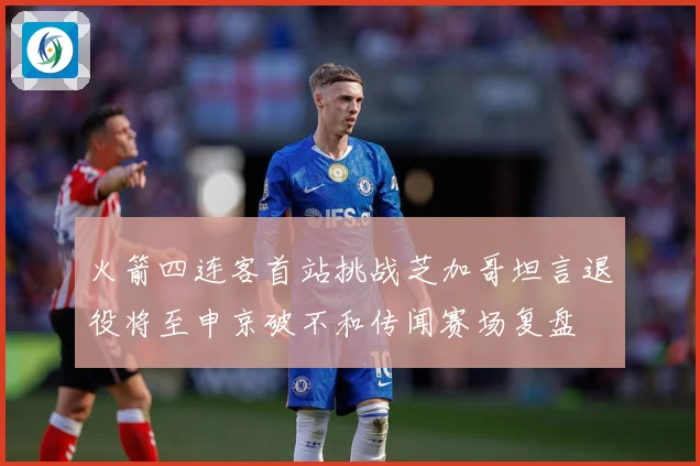 火箭四连客首站挑战芝加哥坦言退役将至申京破不和传闻赛场复盘
