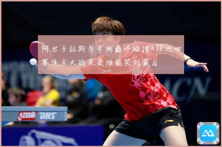 阿尔卡拉斯与辛纳巅峰碰撞ATP巡回赛焦点大战来袭谁能笑到最后