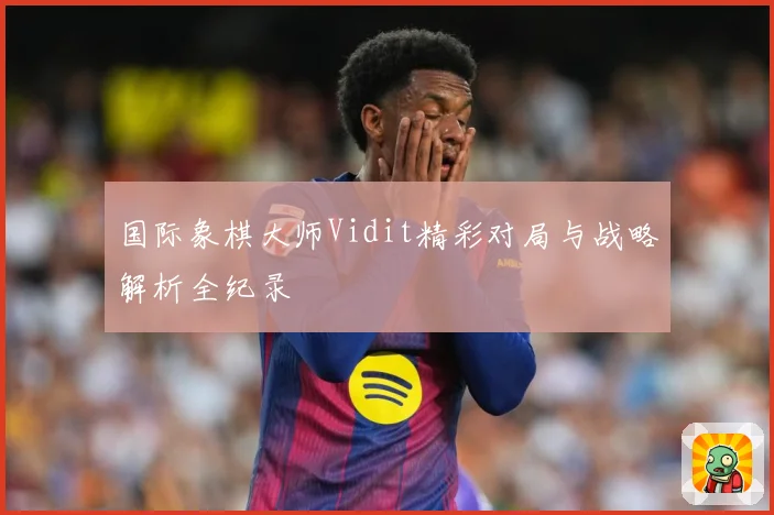 国际象棋大师Vidit精彩对局与战略解析全纪录