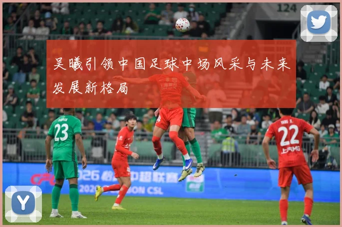 吴曦引领中国足球中场风采与未来发展新格局
